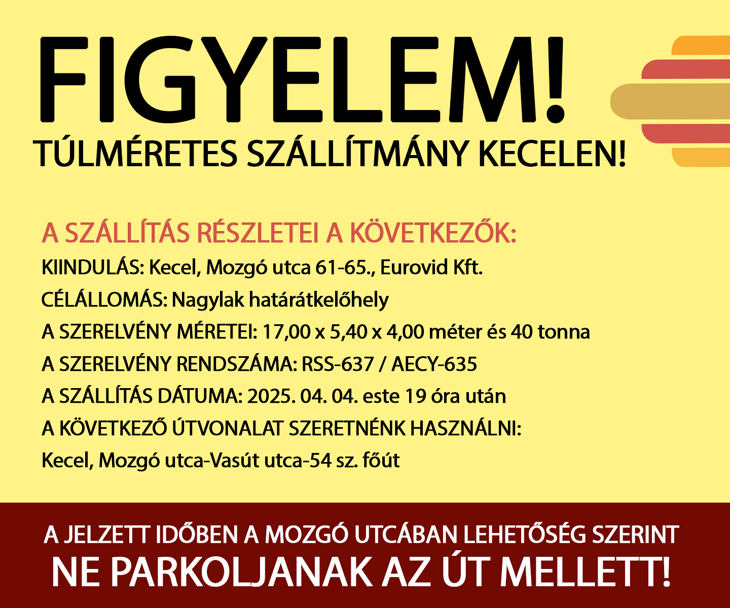 A szállítás részletei a következők: Kiindulás: Kecel, Mozgó utca 61-65., Eurovid Kft. Célállomás: Nagylak határátkelőhely A szerelvény méretei: 17,00 x 5,40 x 4,00 méter és 40 tonna A szerelvény rendszáma: RSS-637 / AECY-635 A szállítás dátuma: 2025. 04. 04. este 19 óra után A következő útvonalat szeretnénk használni: Kecel, Mozgó utca-Vasút utca-54 sz. főút